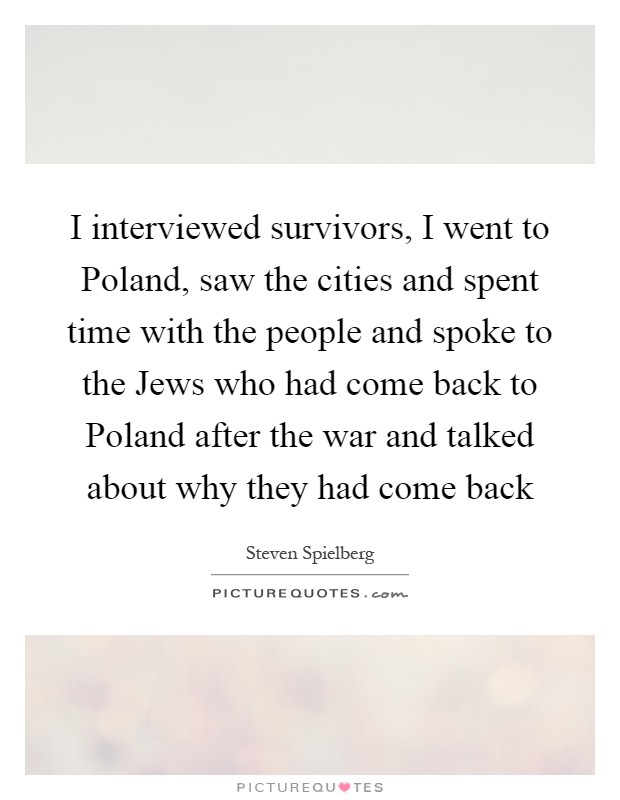 I interviewed survivors, I went to Poland, saw the cities and spent time with the people and spoke to the Jews who had come back to Poland after the war and talked about why they had come back Picture Quote #1