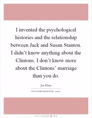 I invented the psychological histories and the relationship between Jack and Susan Stanton. I didn’t know anything about the Clintons. I don’t know more about the Clintons’ marriage than you do Picture Quote #1