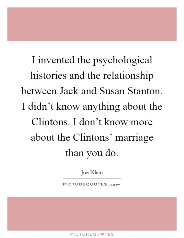 I invented the psychological histories and the relationship between Jack and Susan Stanton. I didn't know anything about the Clintons. I don't know more about the Clintons' marriage than you do Picture Quote #1