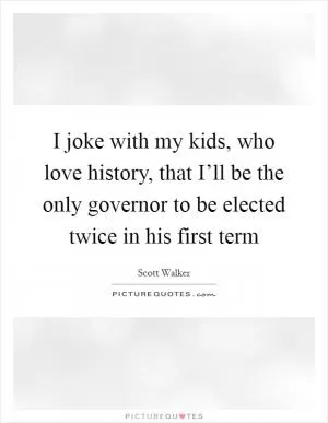 I joke with my kids, who love history, that I’ll be the only governor to be elected twice in his first term Picture Quote #1