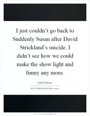 I just couldn’t go back to Suddenly Susan after David Strickland’s suicide. I didn’t see how we could make the show light and funny any more Picture Quote #1