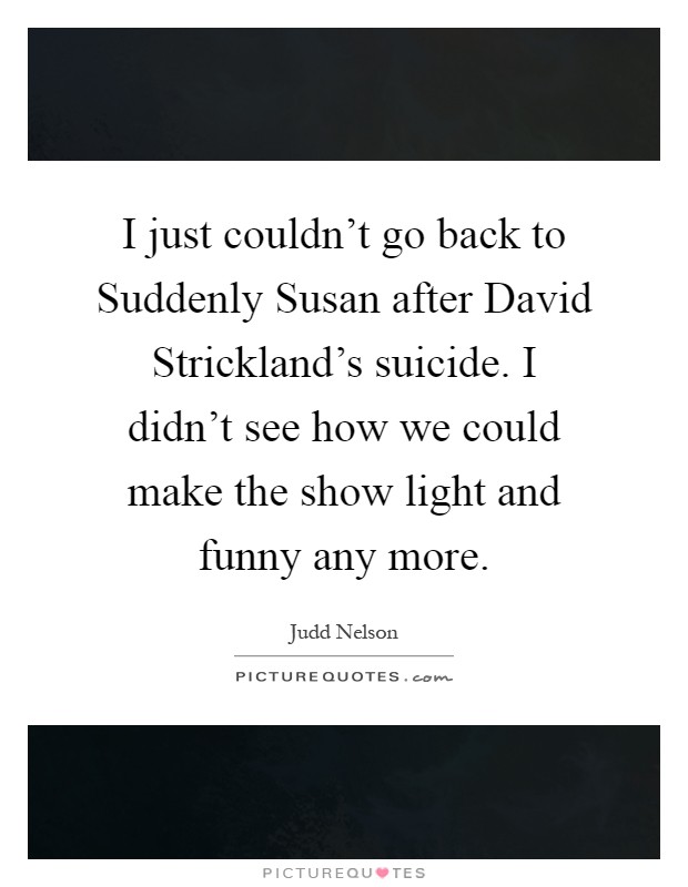 I just couldn't go back to Suddenly Susan after David Strickland's suicide. I didn't see how we could make the show light and funny any more Picture Quote #1