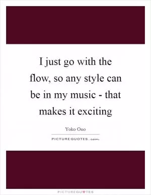 I just go with the flow, so any style can be in my music - that makes it exciting Picture Quote #1