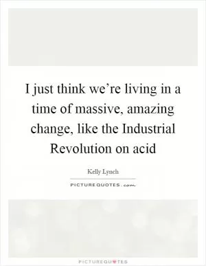 I just think we’re living in a time of massive, amazing change, like the Industrial Revolution on acid Picture Quote #1