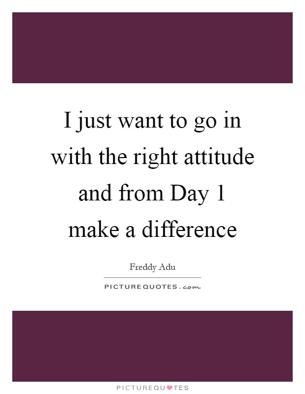 I just want to go in with the right attitude and from Day 1 make a difference Picture Quote #1