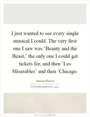 I just wanted to see every single musical I could. The very first one I saw was ‘Beauty and the Beast,’ the only one I could get tickets for, and then ‘Les Miserables’ and then ‘Chicago Picture Quote #1