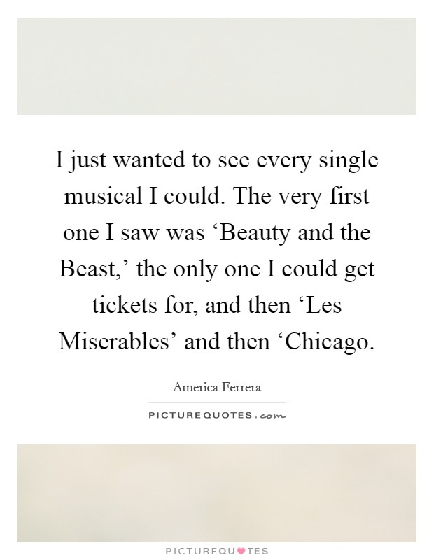 I just wanted to see every single musical I could. The very first one I saw was ‘Beauty and the Beast,’ the only one I could get tickets for, and then ‘Les Miserables’ and then ‘Chicago Picture Quote #1