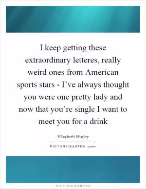 I keep getting these extraordinary letteres, really weird ones from American sports stars - I’ve always thought you were one pretty lady and now that you’re single I want to meet you for a drink Picture Quote #1