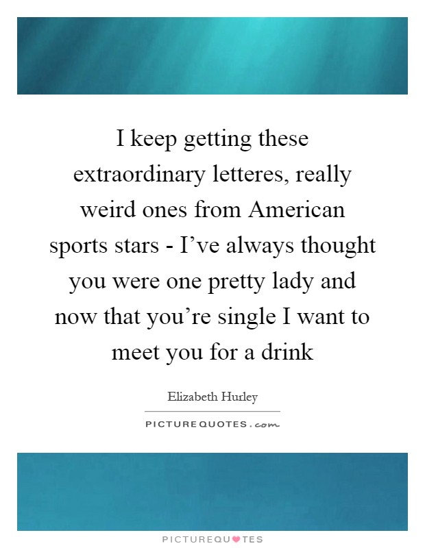 I keep getting these extraordinary letteres, really weird ones from American sports stars - I've always thought you were one pretty lady and now that you're single I want to meet you for a drink Picture Quote #1