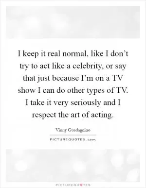 I keep it real normal, like I don’t try to act like a celebrity, or say that just because I’m on a TV show I can do other types of TV. I take it very seriously and I respect the art of acting Picture Quote #1