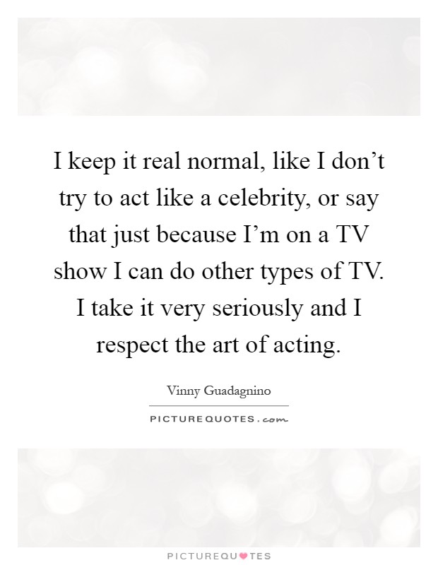 I keep it real normal, like I don't try to act like a celebrity, or say that just because I'm on a TV show I can do other types of TV. I take it very seriously and I respect the art of acting Picture Quote #1