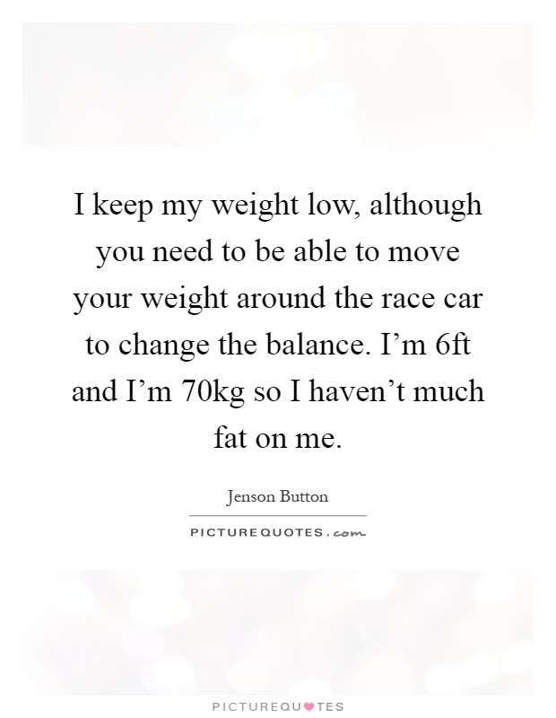 I keep my weight low, although you need to be able to move your weight around the race car to change the balance. I'm 6ft and I'm 70kg so I haven't much fat on me Picture Quote #1