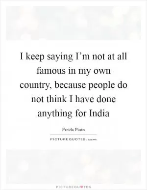 I keep saying I’m not at all famous in my own country, because people do not think I have done anything for India Picture Quote #1