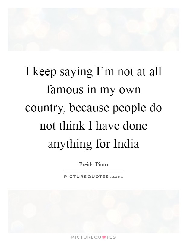 I keep saying I'm not at all famous in my own country, because people do not think I have done anything for India Picture Quote #1