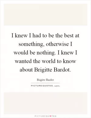 I knew I had to be the best at something, otherwise I would be nothing. I knew I wanted the world to know about Brigitte Bardot Picture Quote #1