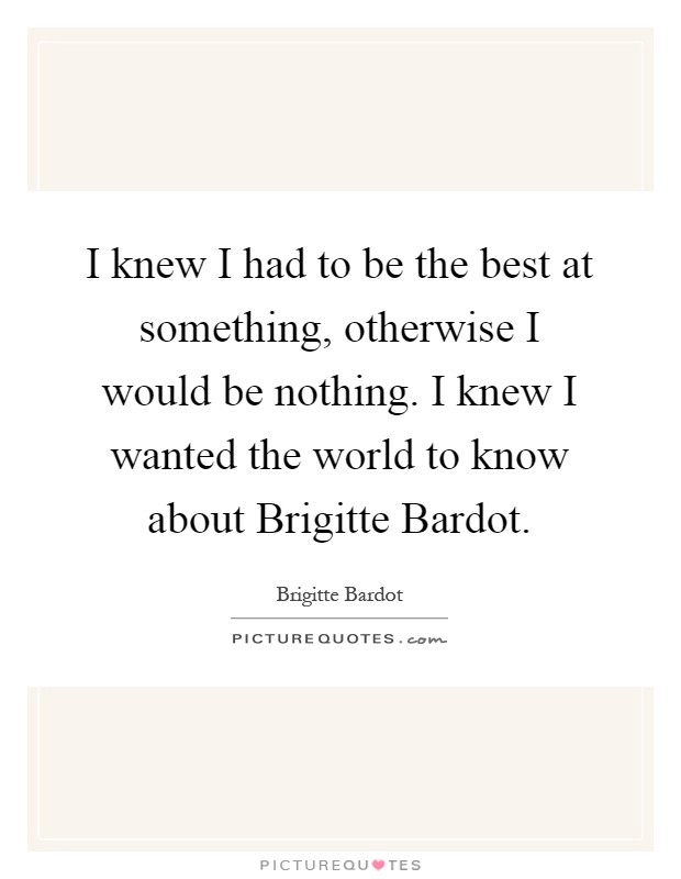 I knew I had to be the best at something, otherwise I would be nothing. I knew I wanted the world to know about Brigitte Bardot Picture Quote #1