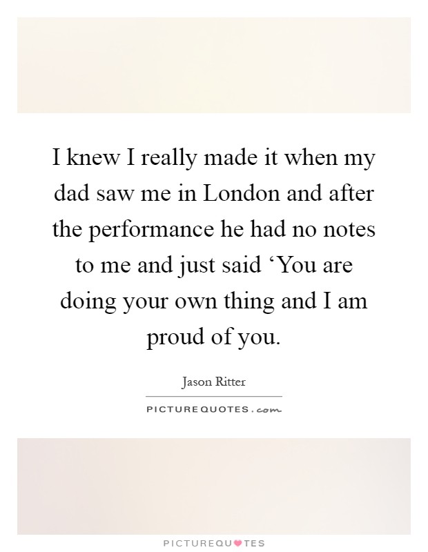 I knew I really made it when my dad saw me in London and after the performance he had no notes to me and just said ‘You are doing your own thing and I am proud of you Picture Quote #1