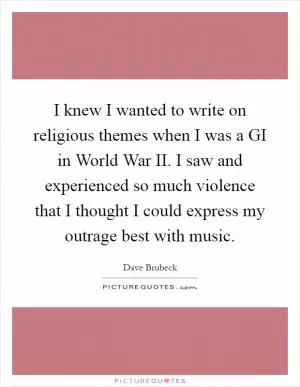 I knew I wanted to write on religious themes when I was a GI in World War II. I saw and experienced so much violence that I thought I could express my outrage best with music Picture Quote #1