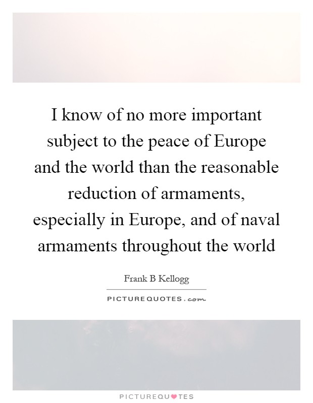 I know of no more important subject to the peace of Europe and the world than the reasonable reduction of armaments, especially in Europe, and of naval armaments throughout the world Picture Quote #1