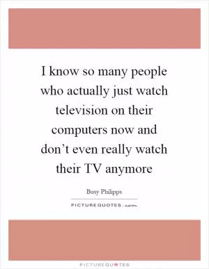 I know so many people who actually just watch television on their computers now and don’t even really watch their TV anymore Picture Quote #1