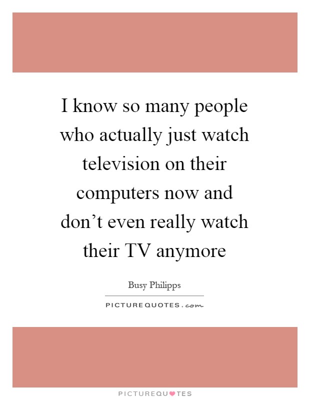 I know so many people who actually just watch television on their computers now and don't even really watch their TV anymore Picture Quote #1