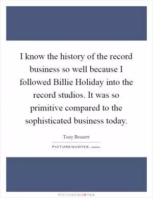 I know the history of the record business so well because I followed Billie Holiday into the record studios. It was so primitive compared to the sophisticated business today Picture Quote #1