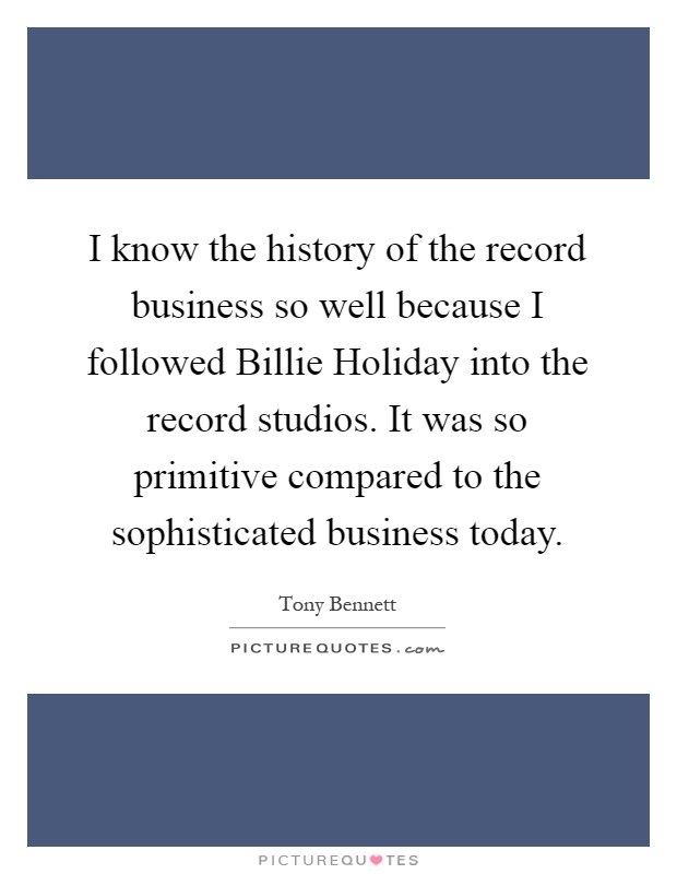 I know the history of the record business so well because I followed Billie Holiday into the record studios. It was so primitive compared to the sophisticated business today Picture Quote #1