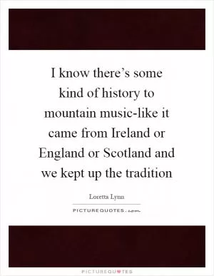 I know there’s some kind of history to mountain music-like it came from Ireland or England or Scotland and we kept up the tradition Picture Quote #1