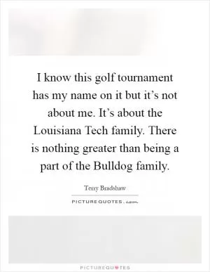 I know this golf tournament has my name on it but it’s not about me. It’s about the Louisiana Tech family. There is nothing greater than being a part of the Bulldog family Picture Quote #1