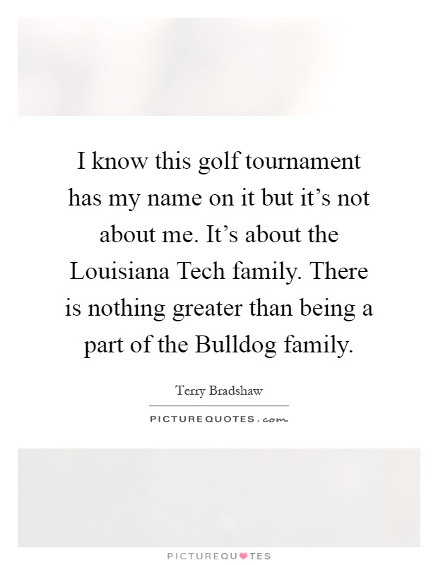 I know this golf tournament has my name on it but it's not about me. It's about the Louisiana Tech family. There is nothing greater than being a part of the Bulldog family Picture Quote #1