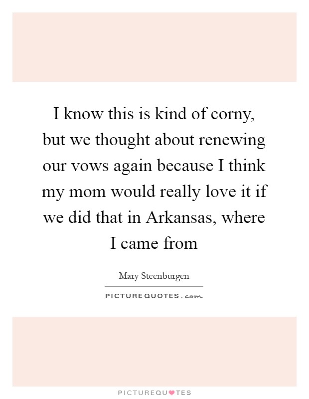 I know this is kind of corny, but we thought about renewing our vows again because I think my mom would really love it if we did that in Arkansas, where I came from Picture Quote #1