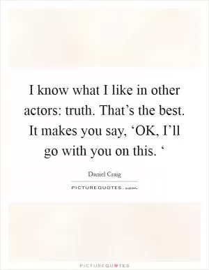 I know what I like in other actors: truth. That’s the best. It makes you say, ‘OK, I’ll go with you on this. ‘ Picture Quote #1