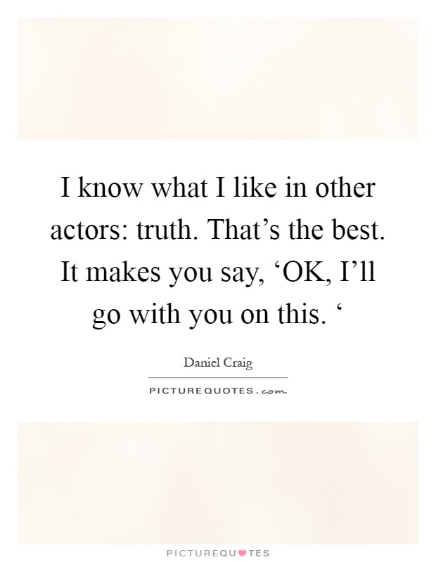 I know what I like in other actors: truth. That's the best. It makes you say, ‘OK, I'll go with you on this. ‘ Picture Quote #1