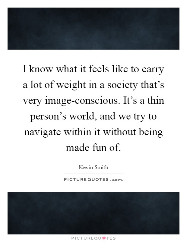 I know what it feels like to carry a lot of weight in a society that's very image-conscious. It's a thin person's world, and we try to navigate within it without being made fun of Picture Quote #1