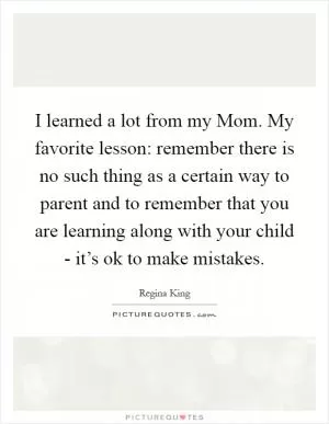 I learned a lot from my Mom. My favorite lesson: remember there is no such thing as a certain way to parent and to remember that you are learning along with your child - it’s ok to make mistakes Picture Quote #1