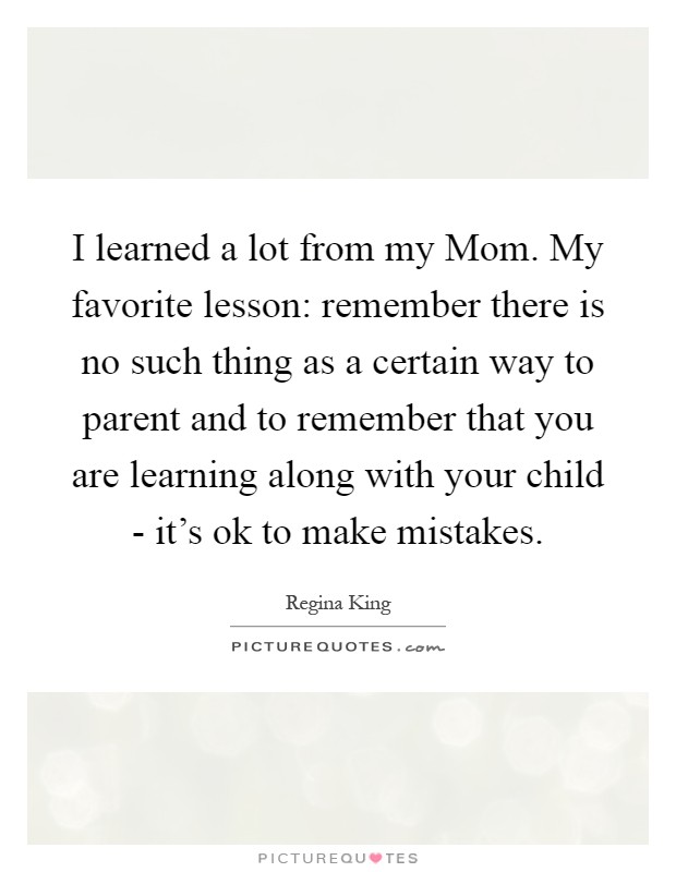 I learned a lot from my Mom. My favorite lesson: remember there is no such thing as a certain way to parent and to remember that you are learning along with your child - it's ok to make mistakes Picture Quote #1