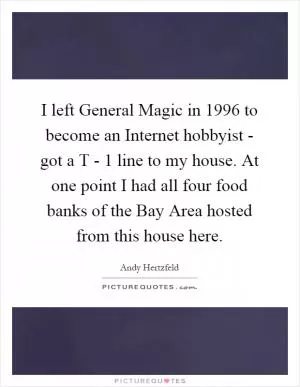 I left General Magic in 1996 to become an Internet hobbyist - got a T - 1 line to my house. At one point I had all four food banks of the Bay Area hosted from this house here Picture Quote #1