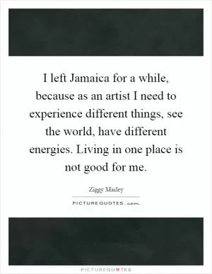 I left Jamaica for a while, because as an artist I need to experience different things, see the world, have different energies. Living in one place is not good for me Picture Quote #1