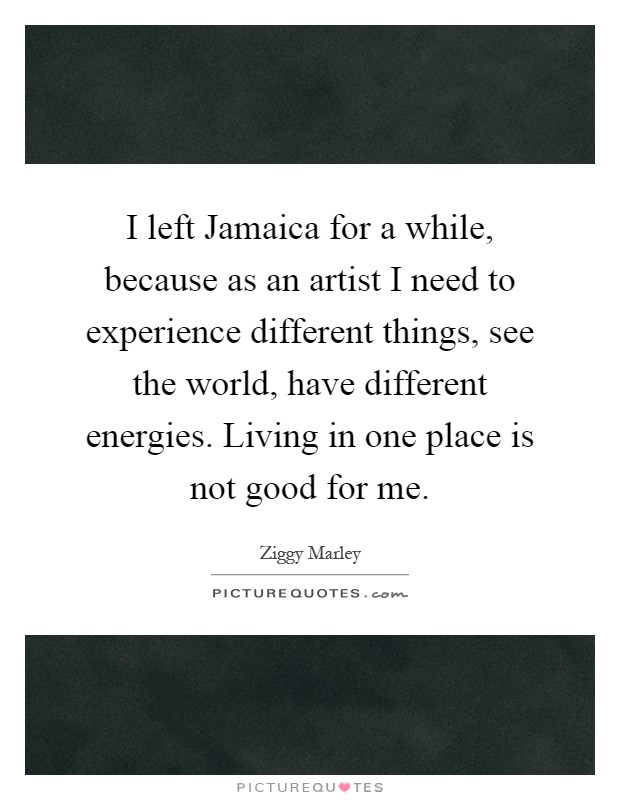 I left Jamaica for a while, because as an artist I need to experience different things, see the world, have different energies. Living in one place is not good for me Picture Quote #1