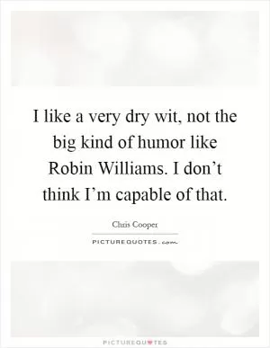 I like a very dry wit, not the big kind of humor like Robin Williams. I don’t think I’m capable of that Picture Quote #1