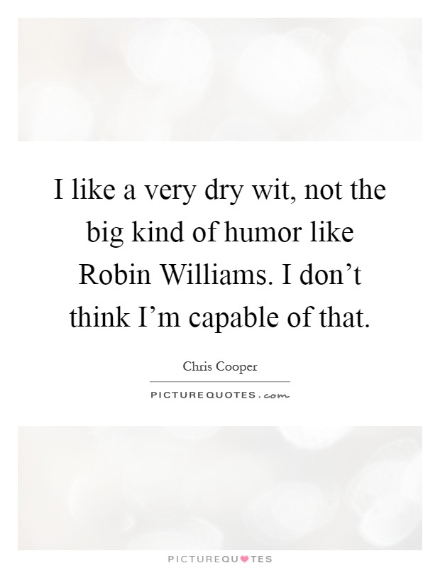 I like a very dry wit, not the big kind of humor like Robin Williams. I don't think I'm capable of that Picture Quote #1