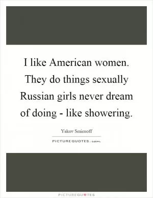 I like American women. They do things sexually Russian girls never dream of doing - like showering Picture Quote #1