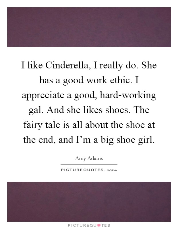 I like Cinderella, I really do. She has a good work ethic. I appreciate a good, hard-working gal. And she likes shoes. The fairy tale is all about the shoe at the end, and I'm a big shoe girl Picture Quote #1