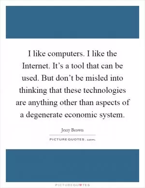 I like computers. I like the Internet. It’s a tool that can be used. But don’t be misled into thinking that these technologies are anything other than aspects of a degenerate economic system Picture Quote #1