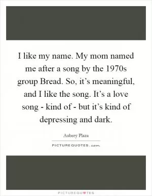 I like my name. My mom named me after a song by the 1970s group Bread. So, it’s meaningful, and I like the song. It’s a love song - kind of - but it’s kind of depressing and dark Picture Quote #1
