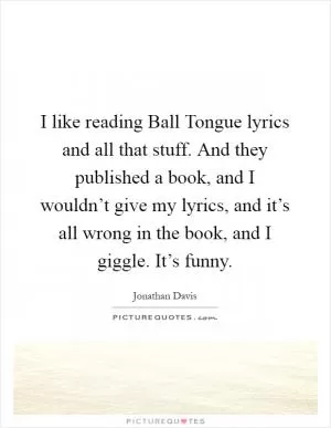 I like reading Ball Tongue lyrics and all that stuff. And they published a book, and I wouldn’t give my lyrics, and it’s all wrong in the book, and I giggle. It’s funny Picture Quote #1