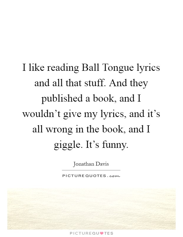 I like reading Ball Tongue lyrics and all that stuff. And they published a book, and I wouldn't give my lyrics, and it's all wrong in the book, and I giggle. It's funny Picture Quote #1