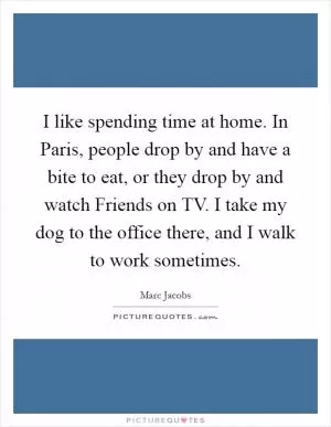 I like spending time at home. In Paris, people drop by and have a bite to eat, or they drop by and watch Friends on TV. I take my dog to the office there, and I walk to work sometimes Picture Quote #1