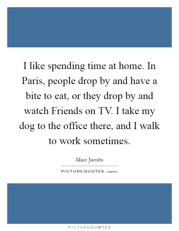 I like spending time at home. In Paris, people drop by and have a bite to eat, or they drop by and watch Friends on TV. I take my dog to the office there, and I walk to work sometimes Picture Quote #1