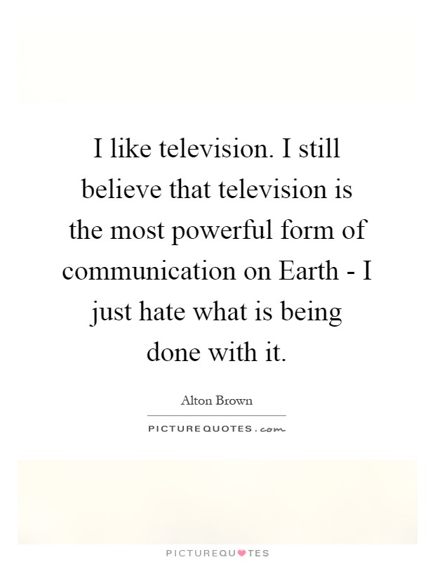 I like television. I still believe that television is the most powerful form of communication on Earth - I just hate what is being done with it Picture Quote #1